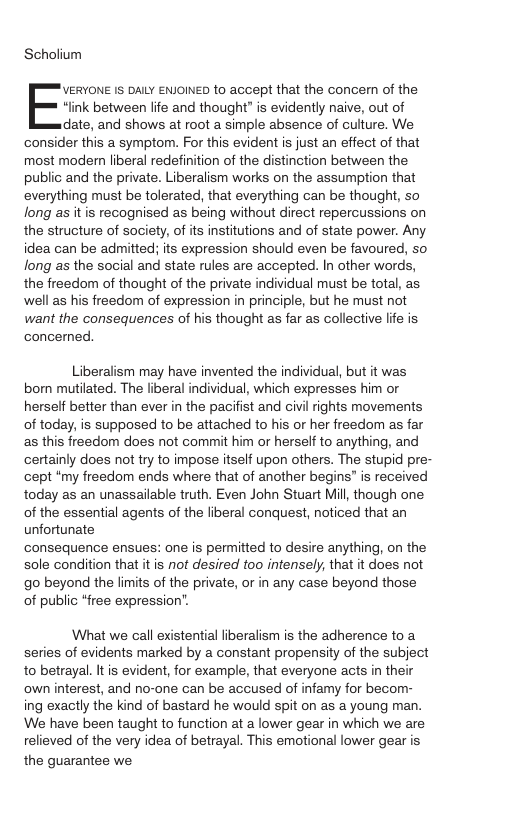 Scholium “link between life and thought” is evidently naive, out of date, and shows at root a simple absence of culture. We consider this a symptom. For this evident is just an effect of that most modern liberal redefinition of the distinction between the public and the private. Liberalism works on the assumption that everything must be tolerated, that everything can be thought, so long as it is recognised as being without direct repercussions on the structure of society, of its institutions and of state power. Any idea can be admitted; its expression should even be favoured, so long as the social and state rules are accepted. In other words, the freedom of thought of the private individual must be total, as well as his freedom of expression in principle, but he must not want the consequences of his thought as far as collective life is concerned, Evzmus 1 DALY ENJOINED to accept that the concern of the Liberalism may have invented the individual, but it was bom mutilated. The liberal individual, which expresses him or herself better than ever in the pacifist and civil rights movements of today, is supposed to be attached to his or her freedom as far as this freedom does not commit him or herself to anything, and certainly does not try to impose itself upon others. The stupid pre- cept “my freedom ends where that of another begins" is received today as an unassailable truth. Even John Stuart Mill, though one of the essential agents of the liberal conquest, noticed that an unfortunate consequence ensues: one is permitted to desire anything, on the sole condition that it is not desired too intensely, that it does not go beyond the limits of the private, or in any case beyond those of public “free expression’. What we call existential liberalism is the adherence to a series of evidents marked by a constant propensity of the subject to betrayal. It is evident, for example, that everyone acts in their own interest, and no-one can be accused of infamy for becom- ing exactly the kind of bastard he would spit on as a young man. We have been taught to function at a lower gear in which we are relieved of the very idea of betrayal. This emotional lower gear is the guarantee we